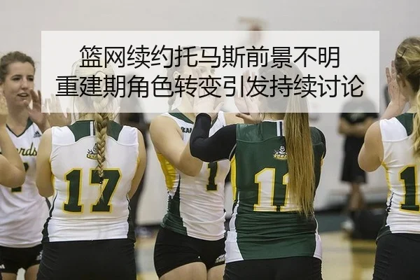 篮网续约托马斯前景不明 重建期角色转变引发持续讨论